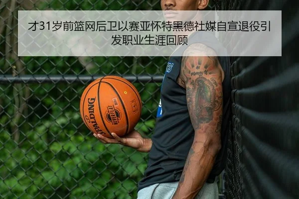 才31岁前篮网后卫以赛亚怀特黑德社媒自宣退役引发职业生涯回顾